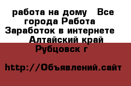 работа на дому - Все города Работа » Заработок в интернете   . Алтайский край,Рубцовск г.